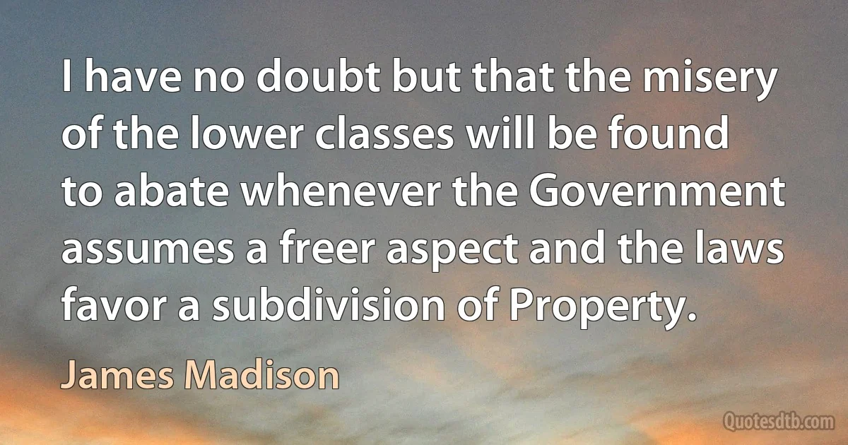 I have no doubt but that the misery of the lower classes will be found to abate whenever the Government assumes a freer aspect and the laws favor a subdivision of Property. (James Madison)