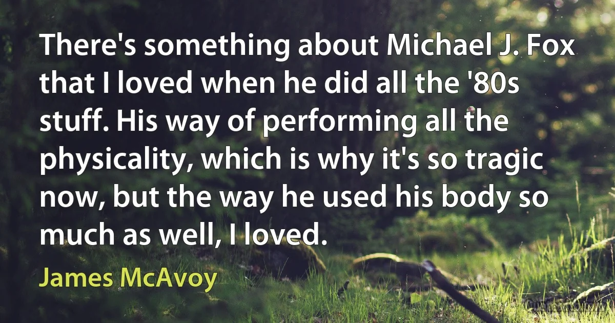 There's something about Michael J. Fox that I loved when he did all the '80s stuff. His way of performing all the physicality, which is why it's so tragic now, but the way he used his body so much as well, I loved. (James McAvoy)