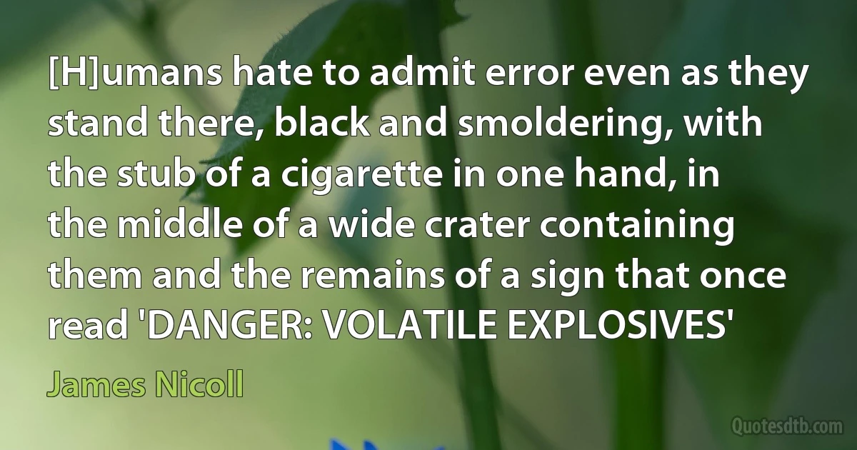 [H]umans hate to admit error even as they stand there, black and smoldering, with the stub of a cigarette in one hand, in the middle of a wide crater containing them and the remains of a sign that once read 'DANGER: VOLATILE EXPLOSIVES' (James Nicoll)