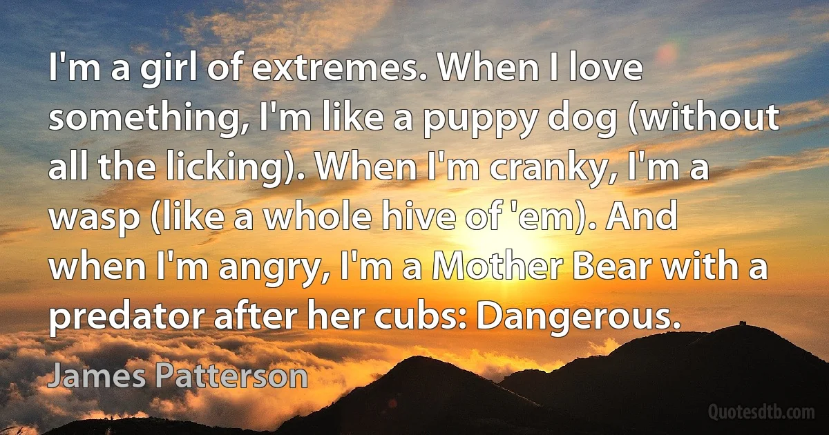 I'm a girl of extremes. When I love something, I'm like a puppy dog (without all the licking). When I'm cranky, I'm a wasp (like a whole hive of 'em). And when I'm angry, I'm a Mother Bear with a predator after her cubs: Dangerous. (James Patterson)