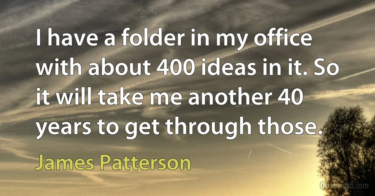 I have a folder in my office with about 400 ideas in it. So it will take me another 40 years to get through those. (James Patterson)