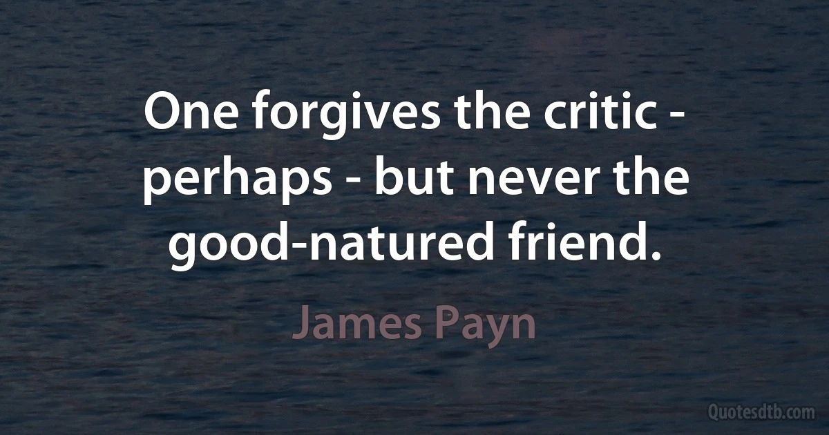 One forgives the critic - perhaps - but never the good-natured friend. (James Payn)