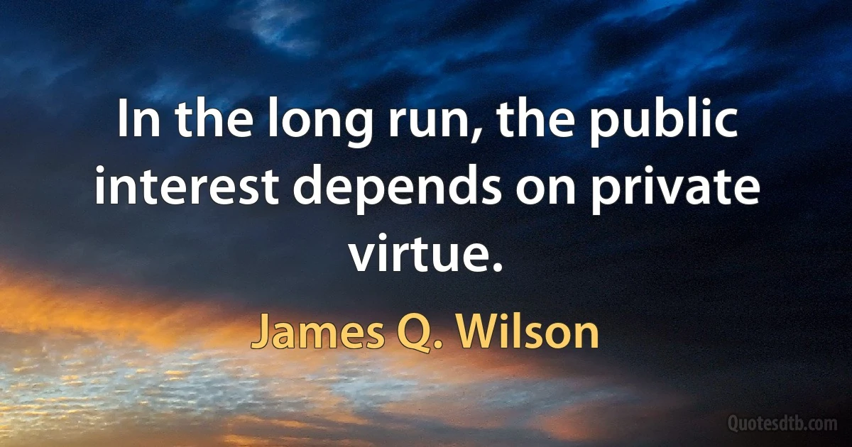 In the long run, the public interest depends on private virtue. (James Q. Wilson)