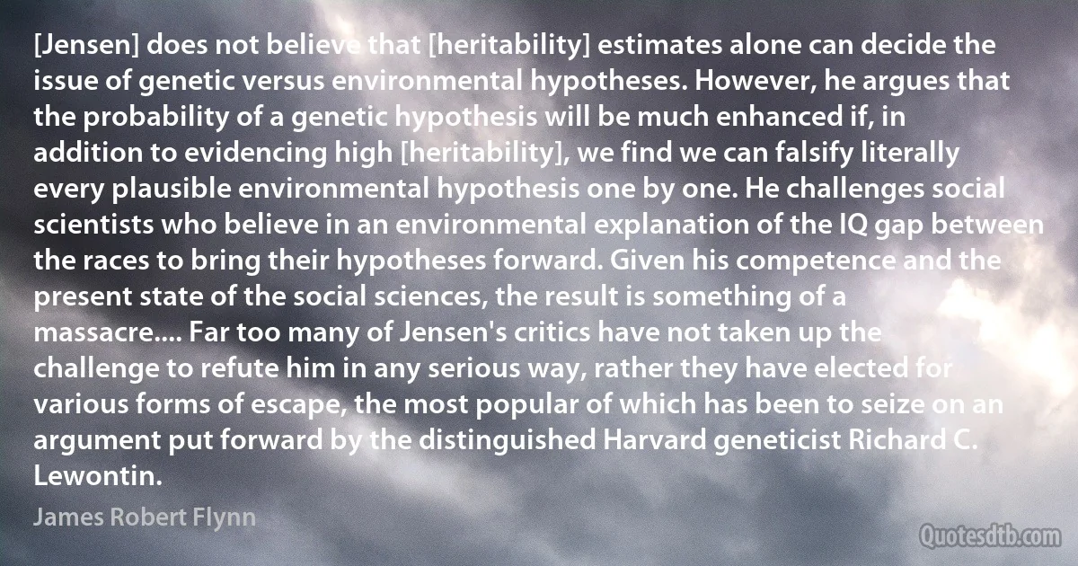 [Jensen] does not believe that [heritability] estimates alone can decide the issue of genetic versus environmental hypotheses. However, he argues that the probability of a genetic hypothesis will be much enhanced if, in addition to evidencing high [heritability], we find we can falsify literally every plausible environmental hypothesis one by one. He challenges social scientists who believe in an environmental explanation of the IQ gap between the races to bring their hypotheses forward. Given his competence and the present state of the social sciences, the result is something of a massacre.... Far too many of Jensen's critics have not taken up the challenge to refute him in any serious way, rather they have elected for various forms of escape, the most popular of which has been to seize on an argument put forward by the distinguished Harvard geneticist Richard C. Lewontin. (James Robert Flynn)