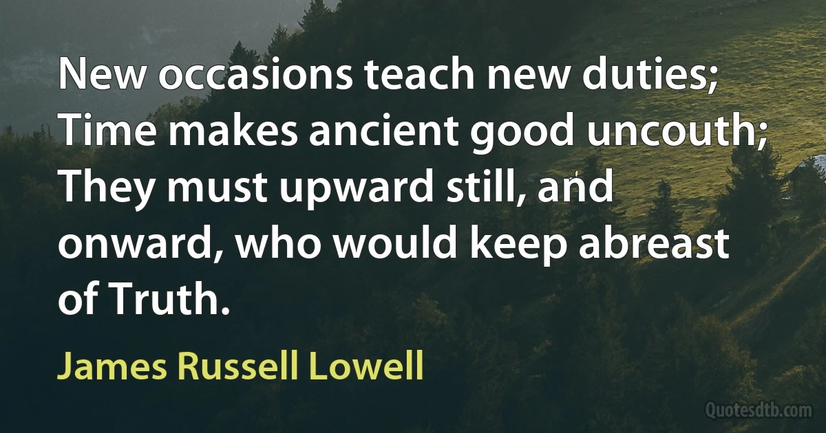 New occasions teach new duties; Time makes ancient good uncouth;
They must upward still, and onward, who would keep abreast of Truth. (James Russell Lowell)