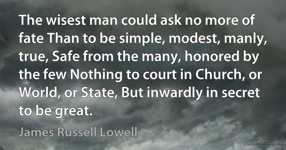 The wisest man could ask no more of fate Than to be simple, modest, manly, true, Safe from the many, honored by the few Nothing to court in Church, or World, or State, But inwardly in secret to be great. (James Russell Lowell)