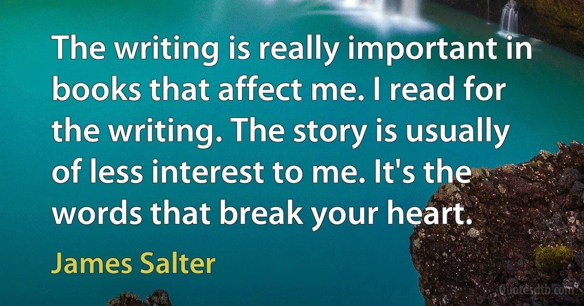 The writing is really important in books that affect me. I read for the writing. The story is usually of less interest to me. It's the words that break your heart. (James Salter)