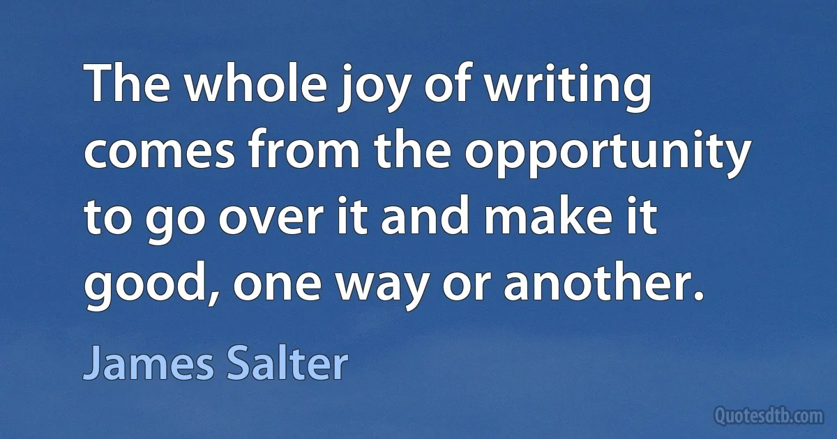 The whole joy of writing comes from the opportunity to go over it and make it good, one way or another. (James Salter)