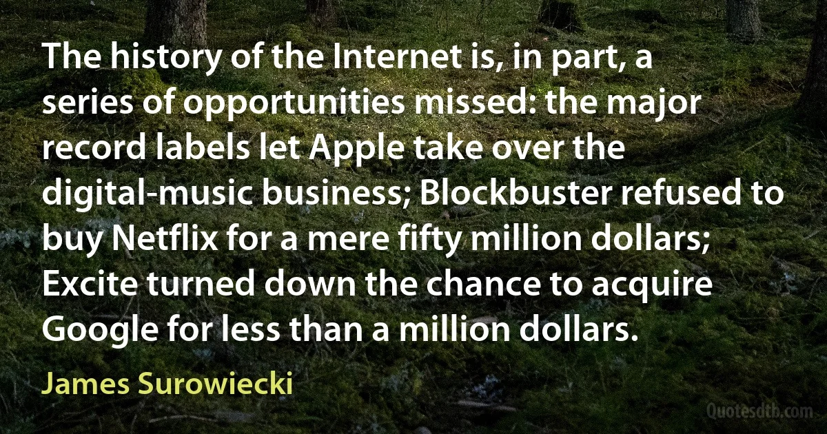 The history of the Internet is, in part, a series of opportunities missed: the major record labels let Apple take over the digital-music business; Blockbuster refused to buy Netflix for a mere fifty million dollars; Excite turned down the chance to acquire Google for less than a million dollars. (James Surowiecki)