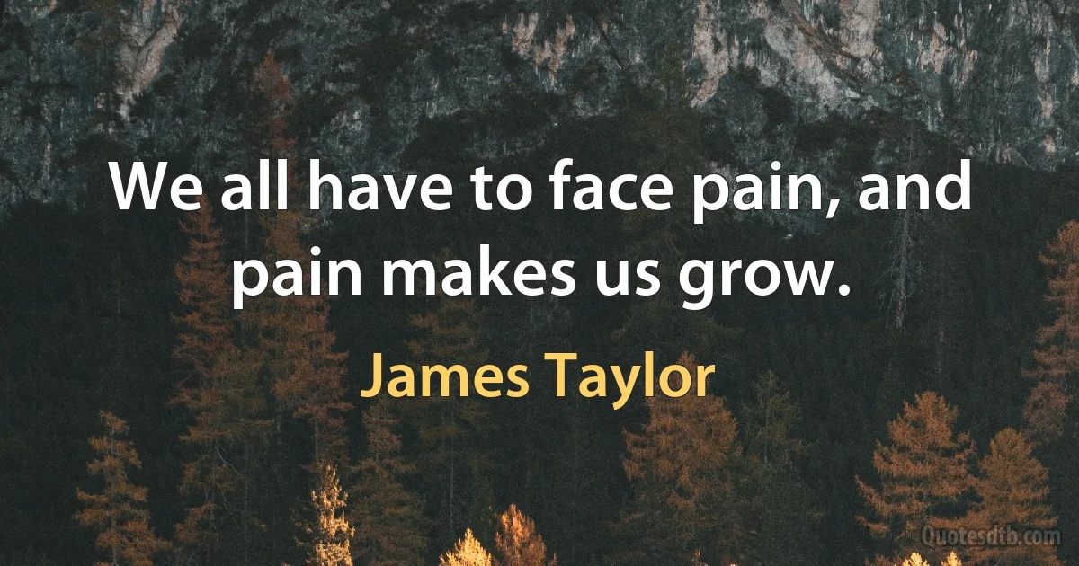 We all have to face pain, and pain makes us grow. (James Taylor)