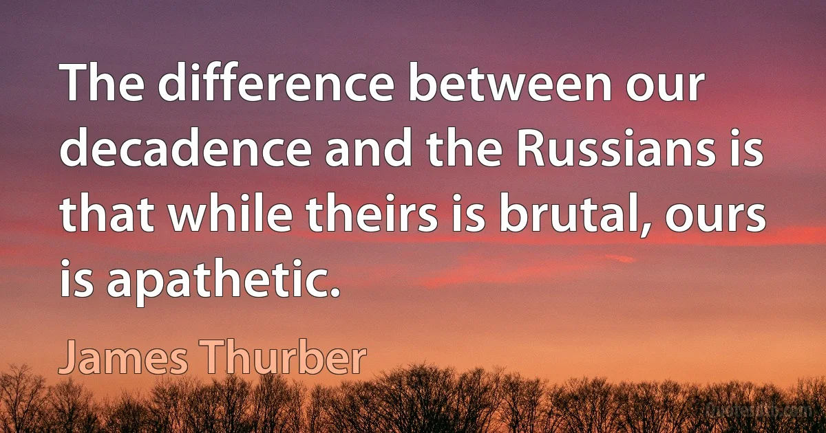 The difference between our decadence and the Russians is that while theirs is brutal, ours is apathetic. (James Thurber)