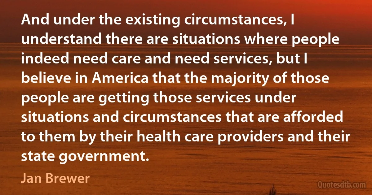 And under the existing circumstances, I understand there are situations where people indeed need care and need services, but I believe in America that the majority of those people are getting those services under situations and circumstances that are afforded to them by their health care providers and their state government. (Jan Brewer)