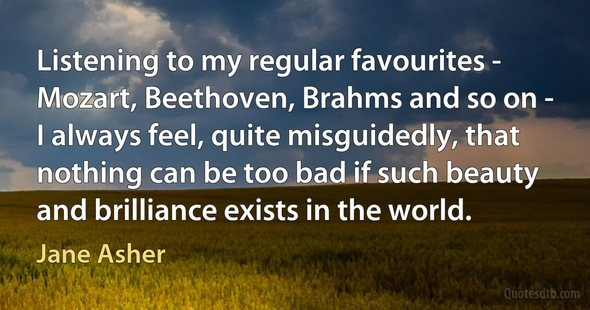 Listening to my regular favourites - Mozart, Beethoven, Brahms and so on - I always feel, quite misguidedly, that nothing can be too bad if such beauty and brilliance exists in the world. (Jane Asher)