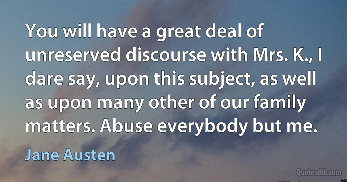 You will have a great deal of unreserved discourse with Mrs. K., I dare say, upon this subject, as well as upon many other of our family matters. Abuse everybody but me. (Jane Austen)