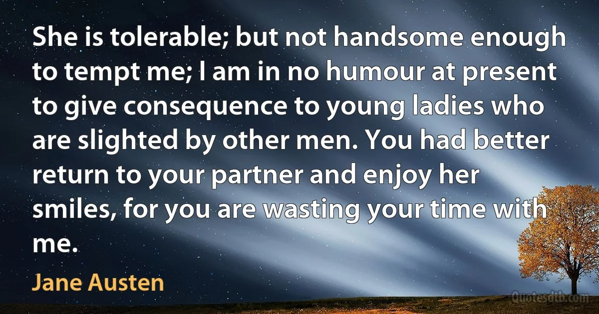 She is tolerable; but not handsome enough to tempt me; I am in no humour at present to give consequence to young ladies who are slighted by other men. You had better return to your partner and enjoy her smiles, for you are wasting your time with me. (Jane Austen)