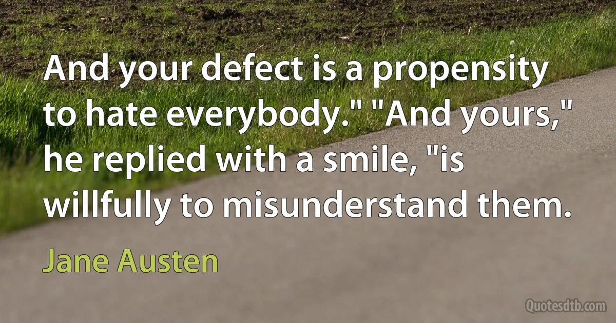 And your defect is a propensity to hate everybody." "And yours," he replied with a smile, "is willfully to misunderstand them. (Jane Austen)