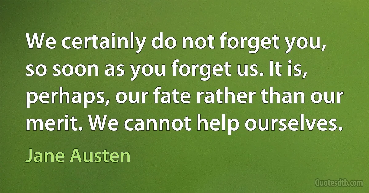 We certainly do not forget you, so soon as you forget us. It is, perhaps, our fate rather than our merit. We cannot help ourselves. (Jane Austen)