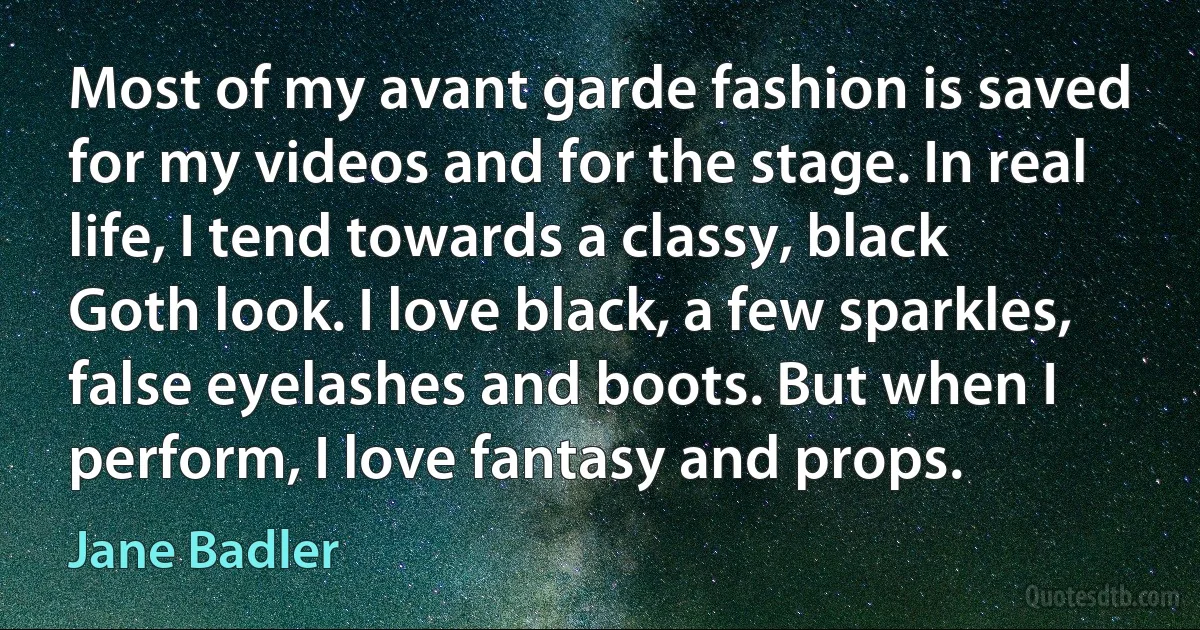 Most of my avant garde fashion is saved for my videos and for the stage. In real life, I tend towards a classy, black Goth look. I love black, a few sparkles, false eyelashes and boots. But when I perform, I love fantasy and props. (Jane Badler)