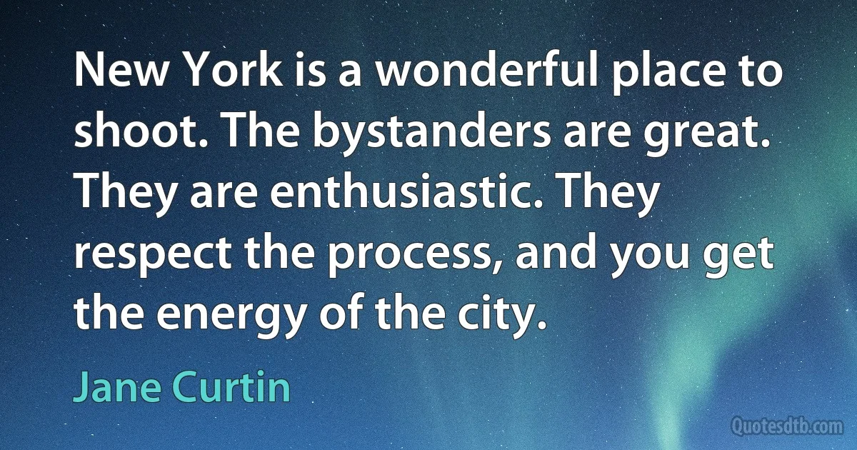 New York is a wonderful place to shoot. The bystanders are great. They are enthusiastic. They respect the process, and you get the energy of the city. (Jane Curtin)