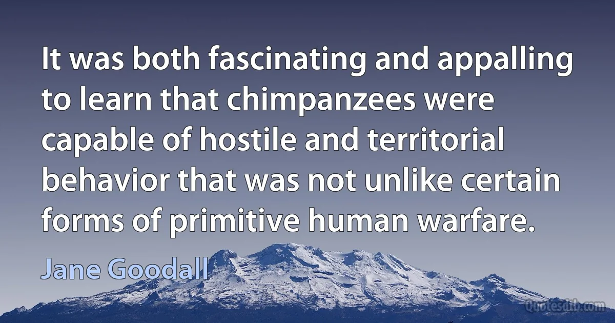 It was both fascinating and appalling to learn that chimpanzees were capable of hostile and territorial behavior that was not unlike certain forms of primitive human warfare. (Jane Goodall)