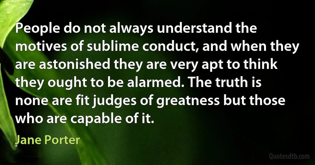 People do not always understand the motives of sublime conduct, and when they are astonished they are very apt to think they ought to be alarmed. The truth is none are fit judges of greatness but those who are capable of it. (Jane Porter)