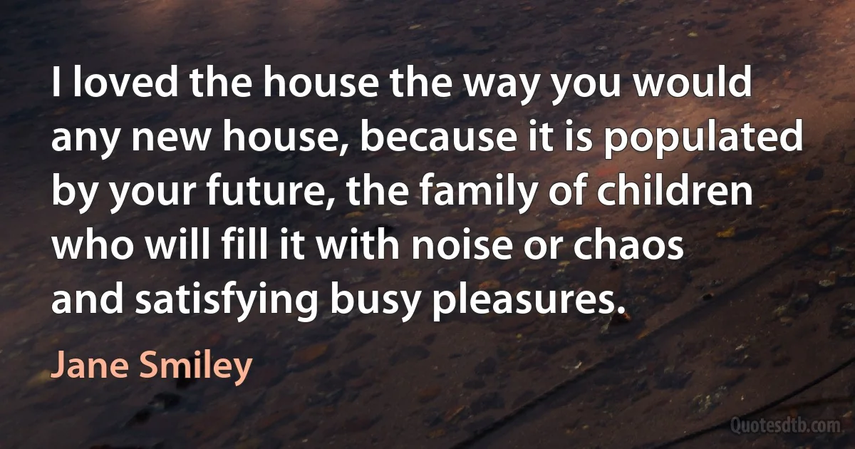 I loved the house the way you would any new house, because it is populated by your future, the family of children who will fill it with noise or chaos and satisfying busy pleasures. (Jane Smiley)