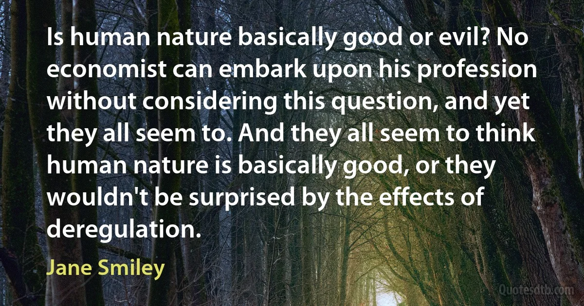 Is human nature basically good or evil? No economist can embark upon his profession without considering this question, and yet they all seem to. And they all seem to think human nature is basically good, or they wouldn't be surprised by the effects of deregulation. (Jane Smiley)