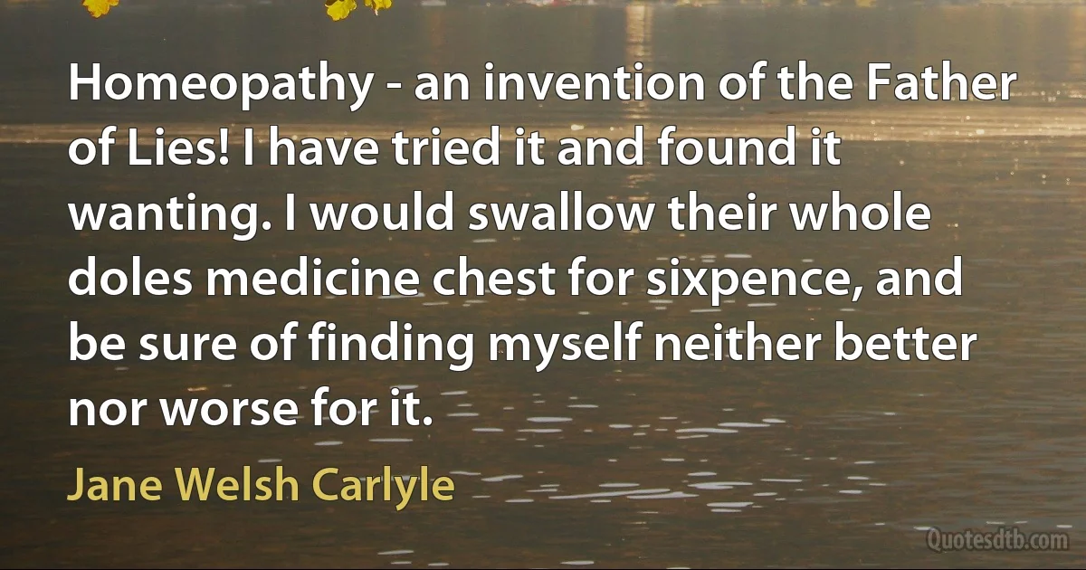 Homeopathy - an invention of the Father of Lies! I have tried it and found it wanting. I would swallow their whole doles medicine chest for sixpence, and be sure of finding myself neither better nor worse for it. (Jane Welsh Carlyle)