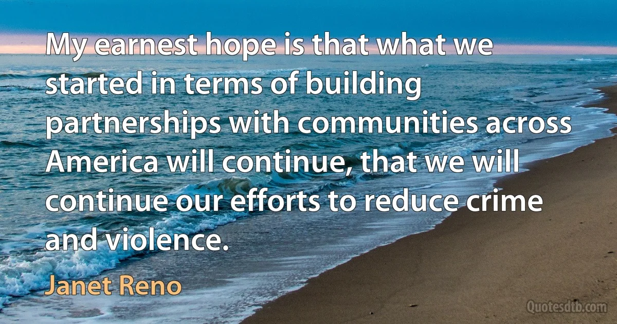 My earnest hope is that what we started in terms of building partnerships with communities across America will continue, that we will continue our efforts to reduce crime and violence. (Janet Reno)