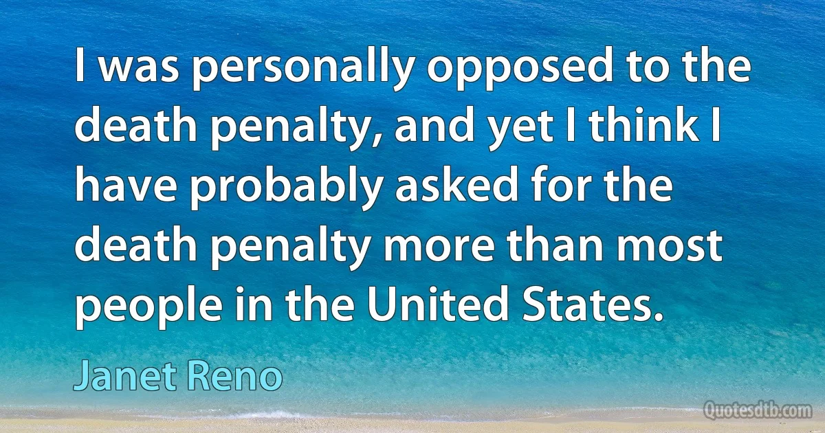 I was personally opposed to the death penalty, and yet I think I have probably asked for the death penalty more than most people in the United States. (Janet Reno)