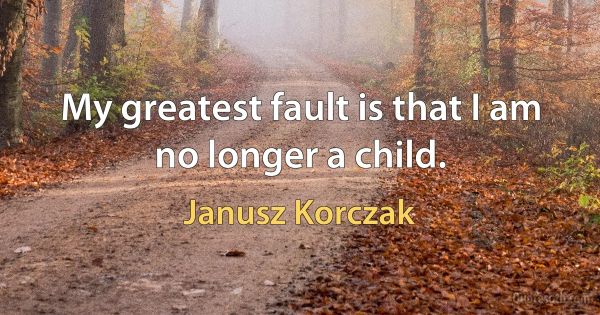 My greatest fault is that I am no longer a child. (Janusz Korczak)