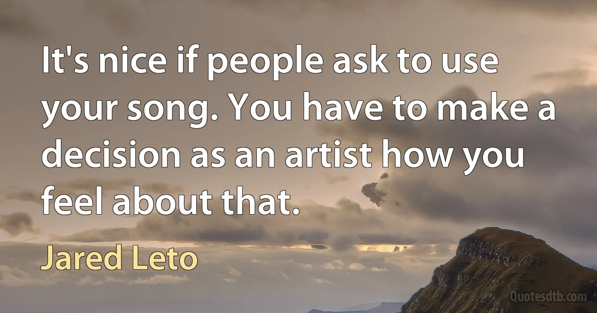 It's nice if people ask to use your song. You have to make a decision as an artist how you feel about that. (Jared Leto)