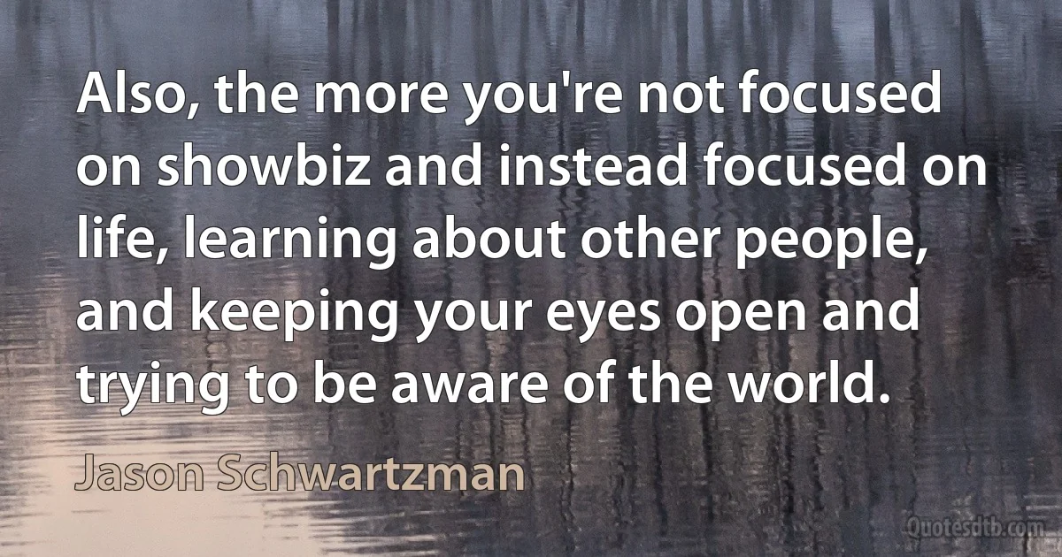 Also, the more you're not focused on showbiz and instead focused on life, learning about other people, and keeping your eyes open and trying to be aware of the world. (Jason Schwartzman)