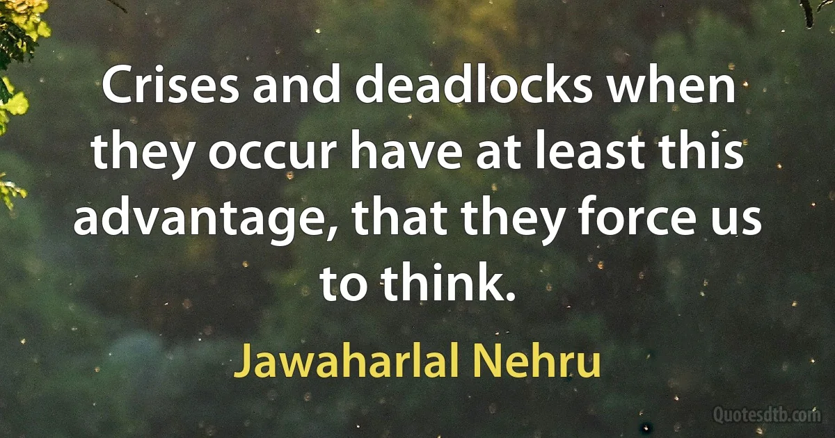 Crises and deadlocks when they occur have at least this advantage, that they force us to think. (Jawaharlal Nehru)