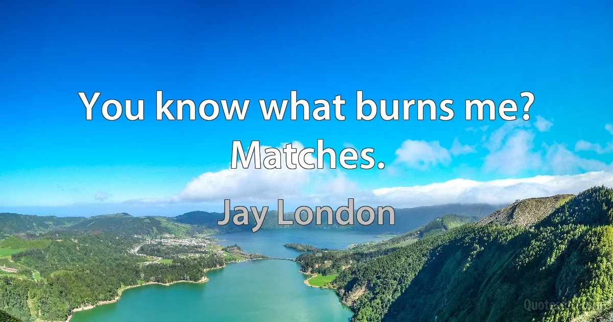 You know what burns me? Matches. (Jay London)