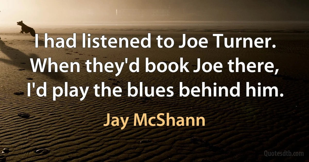 I had listened to Joe Turner. When they'd book Joe there, I'd play the blues behind him. (Jay McShann)