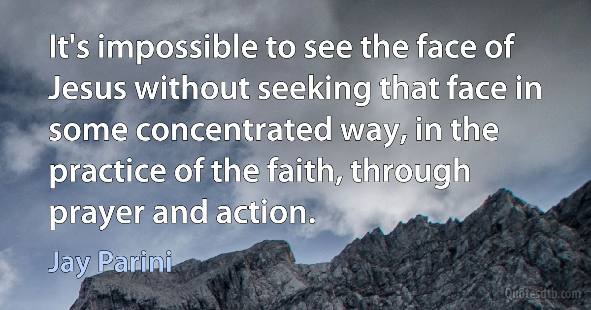 It's impossible to see the face of Jesus without seeking that face in some concentrated way, in the practice of the faith, through prayer and action. (Jay Parini)