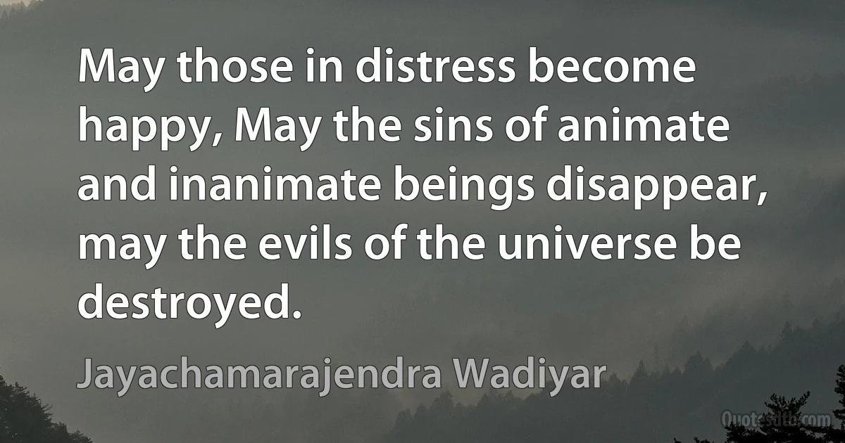 May those in distress become happy, May the sins of animate and inanimate beings disappear, may the evils of the universe be destroyed. (Jayachamarajendra Wadiyar)