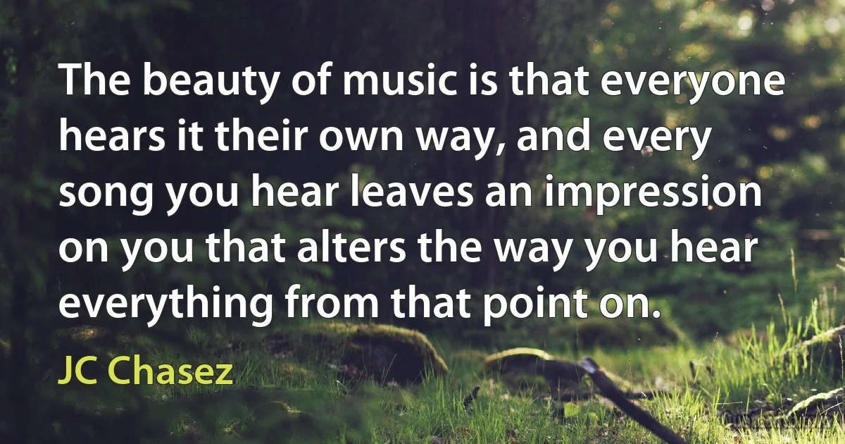 The beauty of music is that everyone hears it their own way, and every song you hear leaves an impression on you that alters the way you hear everything from that point on. (JC Chasez)