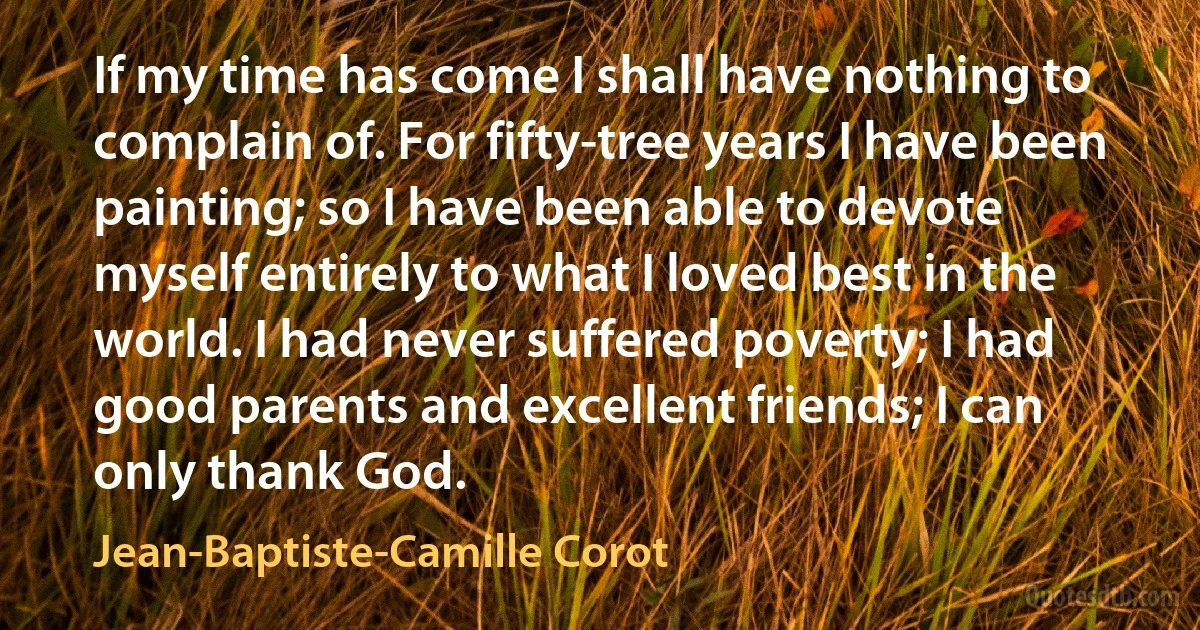 If my time has come I shall have nothing to complain of. For fifty-tree years I have been painting; so I have been able to devote myself entirely to what I loved best in the world. I had never suffered poverty; I had good parents and excellent friends; I can only thank God. (Jean-Baptiste-Camille Corot)