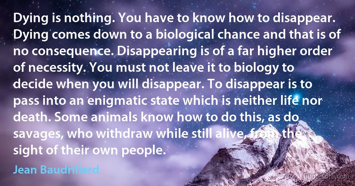 Dying is nothing. You have to know how to disappear. Dying comes down to a biological chance and that is of no consequence. Disappearing is of a far higher order of necessity. You must not leave it to biology to decide when you will disappear. To disappear is to pass into an enigmatic state which is neither life nor death. Some animals know how to do this, as do savages, who withdraw while still alive, from the sight of their own people. (Jean Baudrillard)