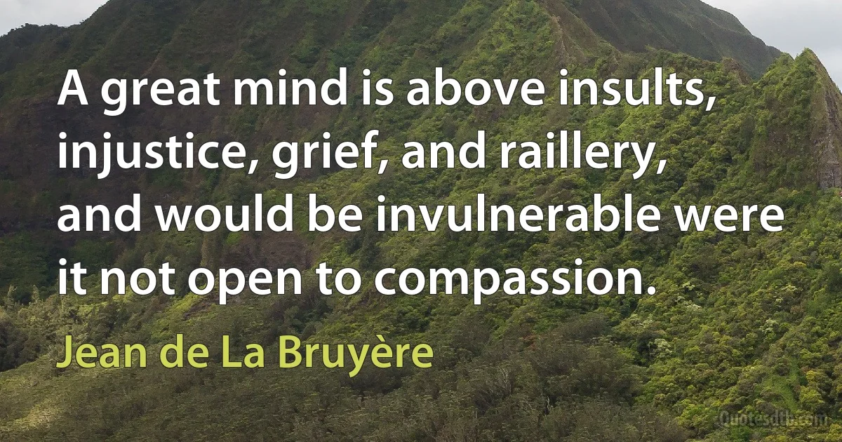 A great mind is above insults, injustice, grief, and raillery, and would be invulnerable were it not open to compassion. (Jean de La Bruyère)