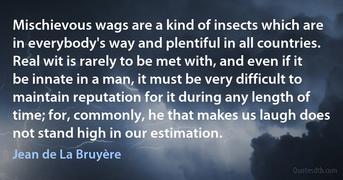 Mischievous wags are a kind of insects which are in everybody's way and plentiful in all countries. Real wit is rarely to be met with, and even if it be innate in a man, it must be very difficult to maintain reputation for it during any length of time; for, commonly, he that makes us laugh does not stand high in our estimation. (Jean de La Bruyère)