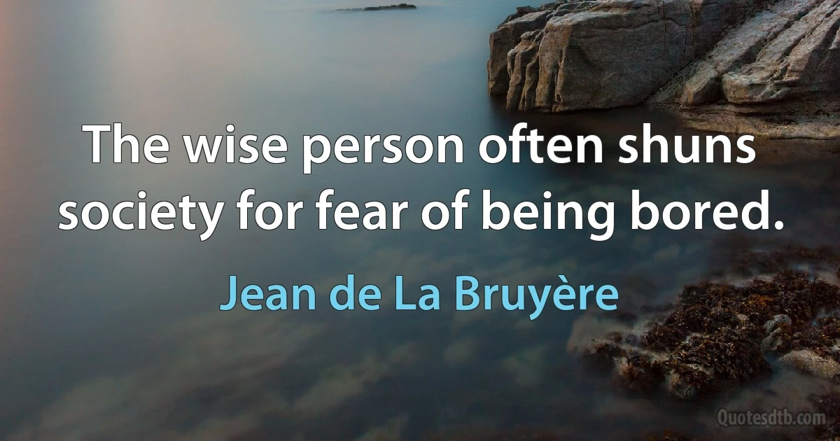 The wise person often shuns society for fear of being bored. (Jean de La Bruyère)