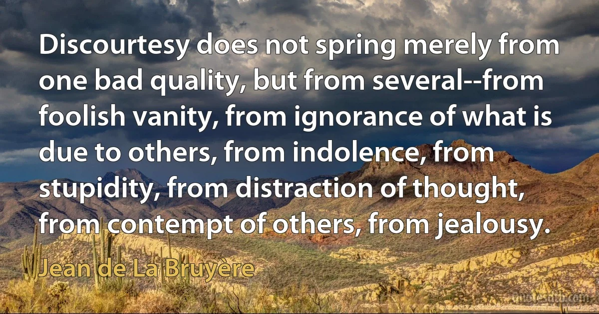 Discourtesy does not spring merely from one bad quality, but from several--from foolish vanity, from ignorance of what is due to others, from indolence, from stupidity, from distraction of thought, from contempt of others, from jealousy. (Jean de La Bruyère)