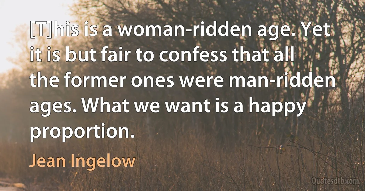 [T]his is a woman-ridden age. Yet it is but fair to confess that all the former ones were man-ridden ages. What we want is a happy proportion. (Jean Ingelow)