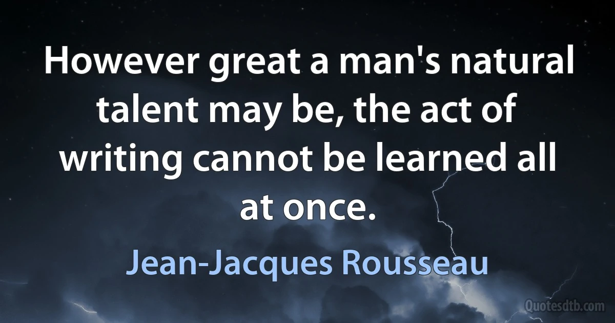 However great a man's natural talent may be, the act of writing cannot be learned all at once. (Jean-Jacques Rousseau)