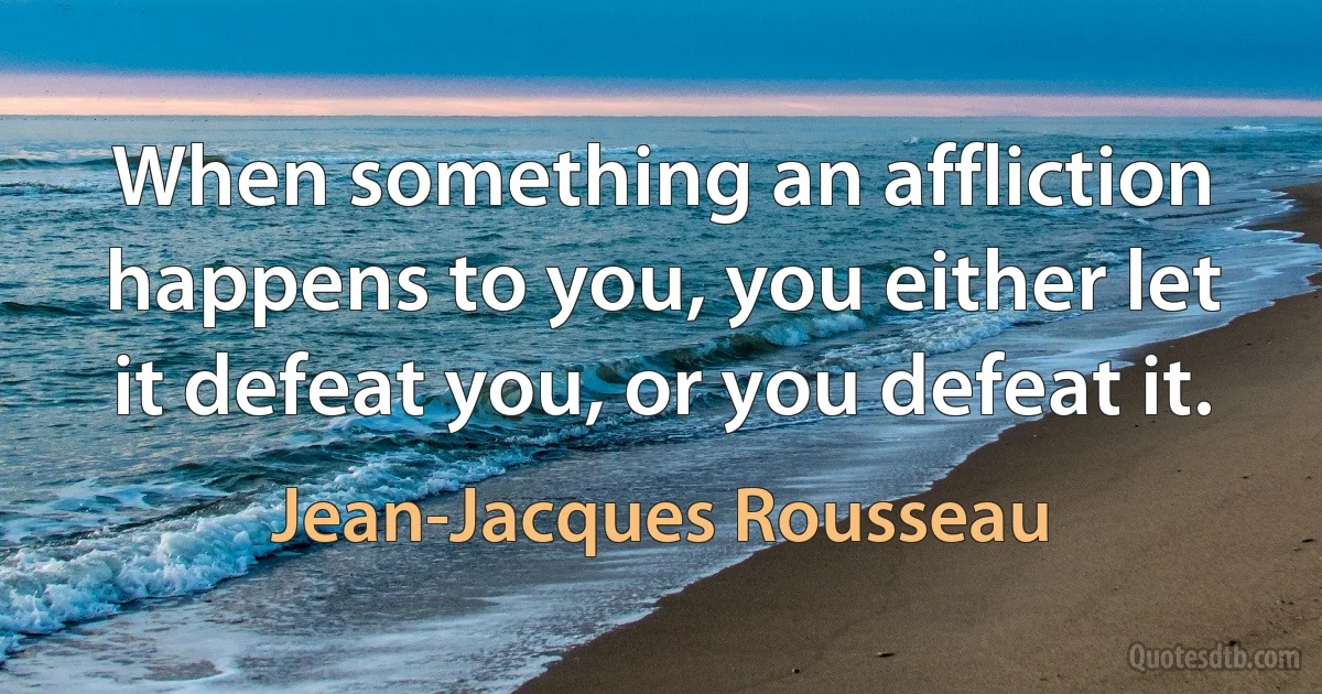 When something an affliction happens to you, you either let it defeat you, or you defeat it. (Jean-Jacques Rousseau)