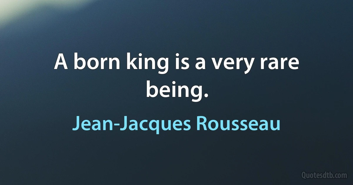 A born king is a very rare being. (Jean-Jacques Rousseau)