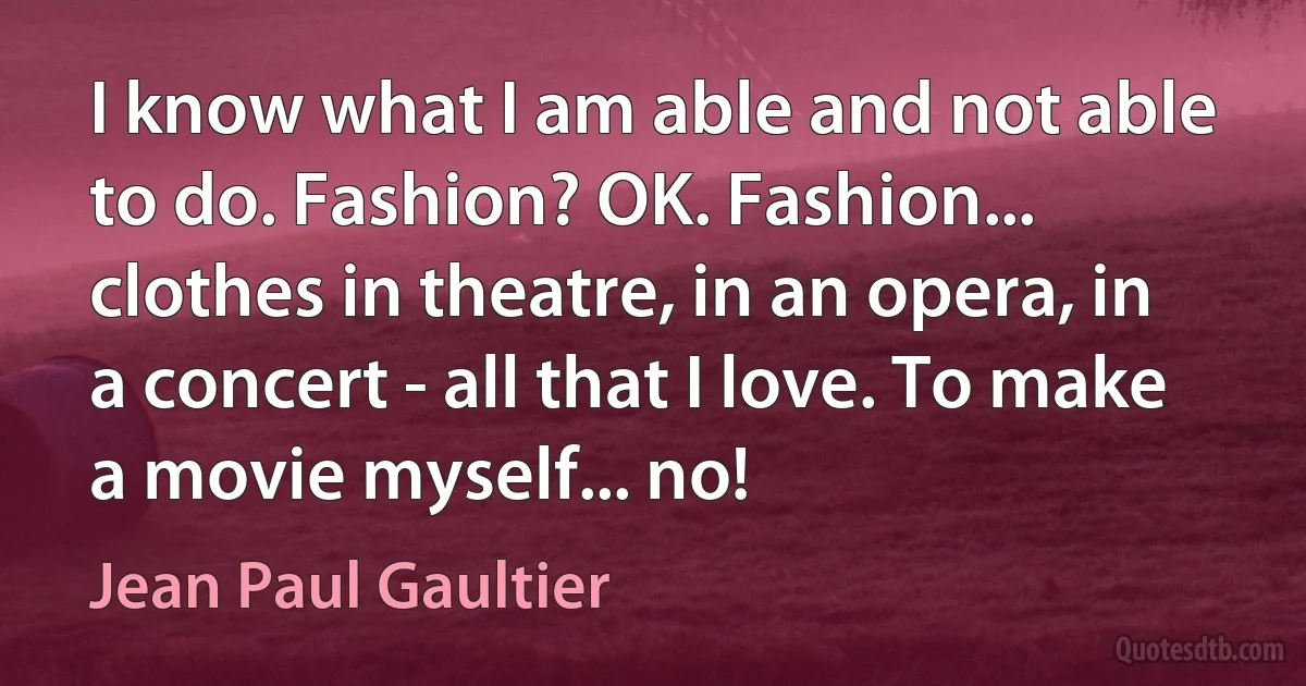 I know what I am able and not able to do. Fashion? OK. Fashion... clothes in theatre, in an opera, in a concert - all that I love. To make a movie myself... no! (Jean Paul Gaultier)